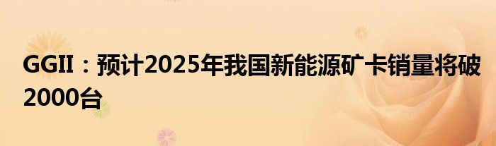 GGII：预计2025年我国新能源矿卡销量将破2000台