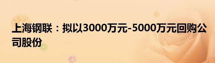 上海钢联：拟以3000万元-5000万元回购公司股份