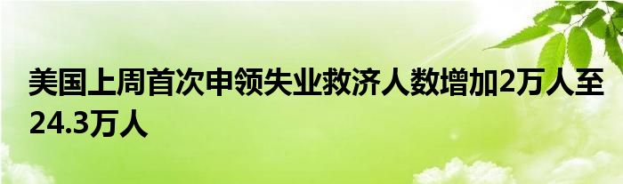 美国上周首次申领失业救济人数增加2万人至24.3万人