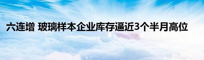 六连增 玻璃样本企业库存逼近3个半月高位