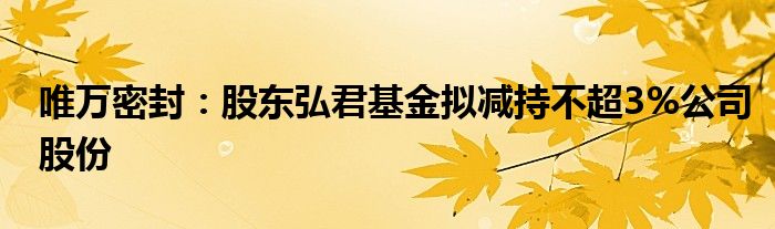 唯万密封：股东弘君基金拟减持不超3%公司股份