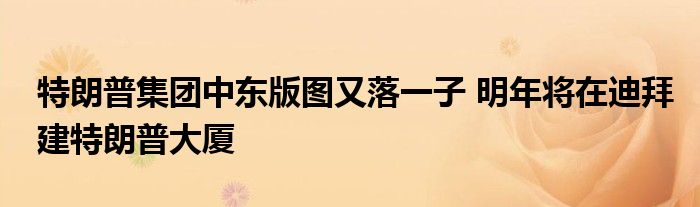 特朗普集团中东版图又落一子 明年将在迪拜建特朗普大厦