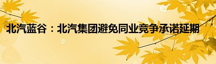 北汽蓝谷：北汽集团避免同业竞争承诺延期