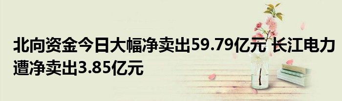 北向资金今日大幅净卖出59.79亿元 长江电力遭净卖出3.85亿元