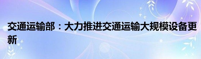 交通运输部：大力推进交通运输大规模设备更新