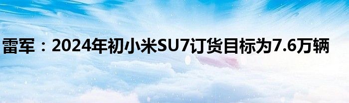 雷军：2024年初小米SU7订货目标为7.6万辆