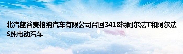 北汽蓝谷麦格纳汽车有限公司召回3418辆阿尔法T和阿尔法S纯电动汽车