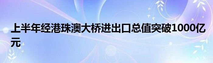 上半年经港珠澳大桥进出口总值突破1000亿元