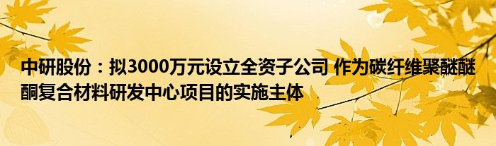 中研股份：拟3000万元设立全资子公司 作为碳纤维聚醚醚酮复合材料研发中心项目的实施主体