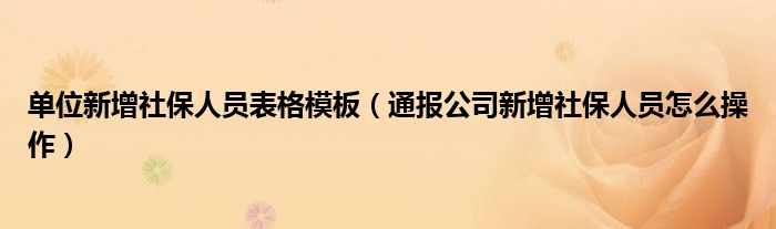 单位新增社保人员表格模板（通报公司新增社保人员怎么操作）