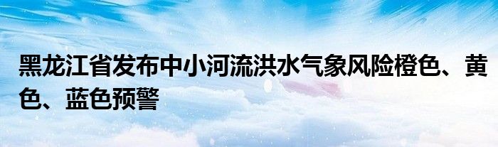 黑龙江省发布中小河流洪水气象风险橙色、黄色、蓝色预警