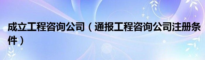 成立工程咨询公司（通报工程咨询公司注册条件）