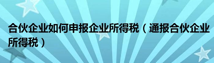 合伙企业如何申报企业所得税（通报合伙企业所得税）