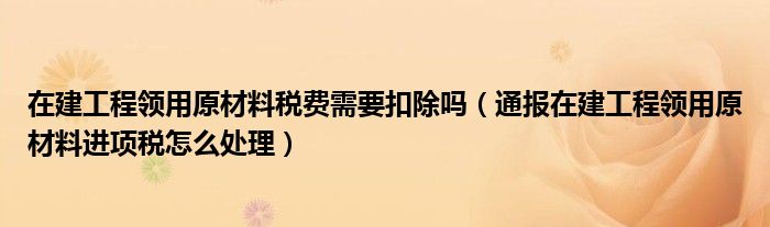 在建工程领用原材料税费需要扣除吗（通报在建工程领用原材料进项税怎么处理）