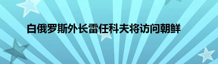 白俄罗斯外长雷任科夫将访问朝鲜