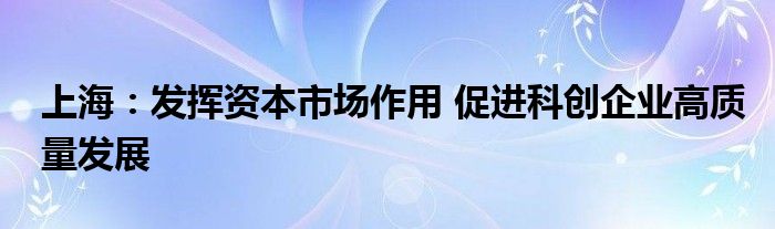 上海：发挥资本市场作用 促进科创企业高质量发展