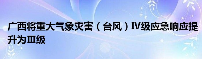 广西将重大气象灾害（台风）Ⅳ级应急响应提升为Ⅲ级