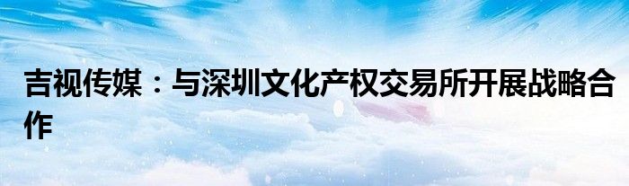 吉视传媒：与深圳文化产权交易所开展战略合作