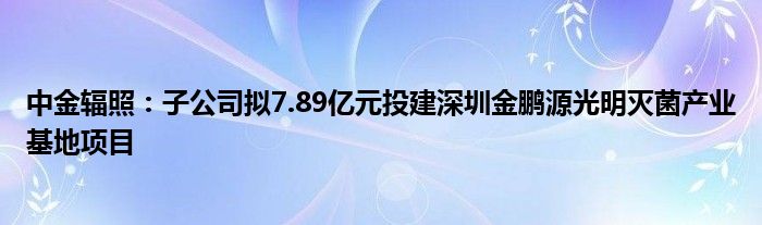 中金辐照：子公司拟7.89亿元投建深圳金鹏源光明灭菌产业基地项目