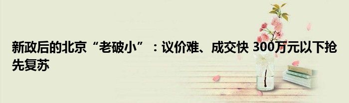 新政后的北京“老破小”：议价难、成交快 300万元以下抢先复苏