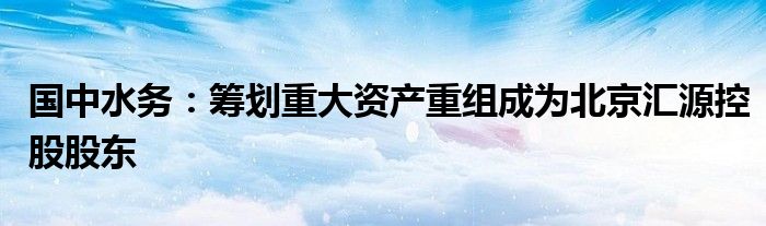 国中水务：筹划重大资产重组成为北京汇源控股股东