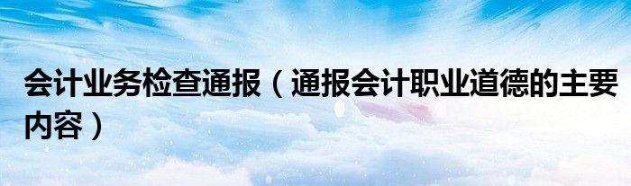 会计业务检查通报（通报会计职业道德的主要内容）