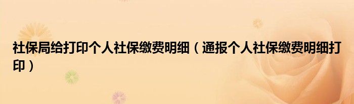 社保局给打印个人社保缴费明细（通报个人社保缴费明细打印）