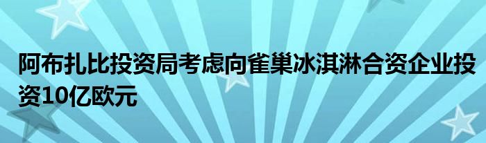 阿布扎比投资局考虑向雀巢冰淇淋合资企业投资10亿欧元