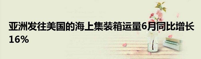 亚洲发往美国的海上集装箱运量6月同比增长16%