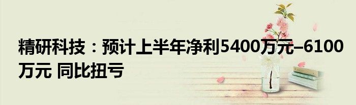 精研科技：预计上半年净利5400万元–6100万元 同比扭亏