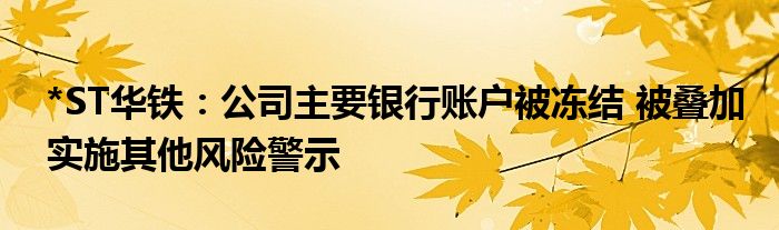 *ST华铁：公司主要银行账户被冻结 被叠加实施其他风险警示