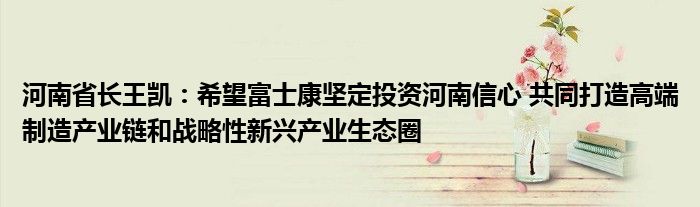 河南省长王凯：希望富士康坚定投资河南信心 共同打造高端制造产业链和战略性新兴产业生态圈