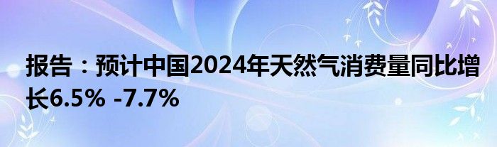 报告：预计中国2024年天然气消费量同比增长6.5% -7.7%