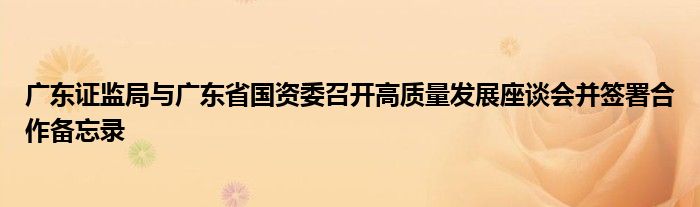 广东证监局与广东省国资委召开高质量发展座谈会并签署合作备忘录