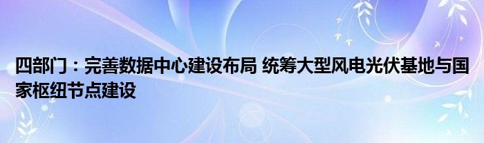 四部门：完善数据中心建设布局 统筹大型风电光伏基地与国家枢纽节点建设