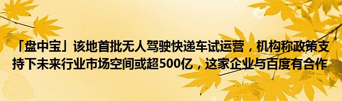 「盘中宝」该地首批无人驾驶快递车试运营，机构称政策支持下未来行业市场空间或超500亿，这家企业与百度有合作