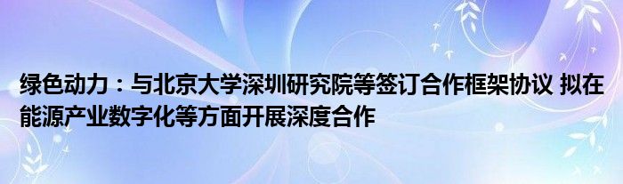 绿色动力：与北京大学深圳研究院等签订合作框架协议 拟在能源产业数字化等方面开展深度合作