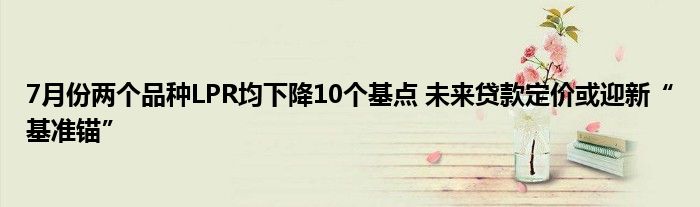 7月份两个品种LPR均下降10个基点 未来贷款定价或迎新“基准锚”