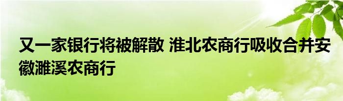 又一家银行将被解散 淮北农商行吸收合并安徽濉溪农商行