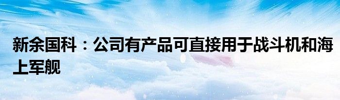 新余国科：公司有产品可直接用于战斗机和海上军舰