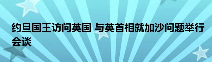 约旦国王访问英国 与英首相就加沙问题举行会谈