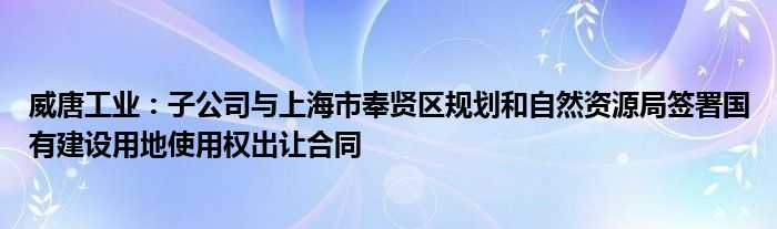 威唐工业：子公司与上海市奉贤区规划和自然资源局签署国有建设用地使用权出让合同