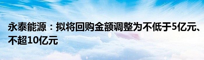 永泰能源：拟将回购金额调整为不低于5亿元、不超10亿元