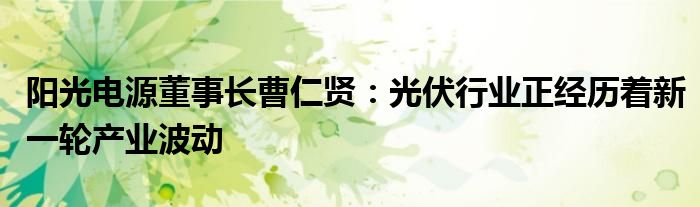 阳光电源董事长曹仁贤：光伏行业正经历着新一轮产业波动