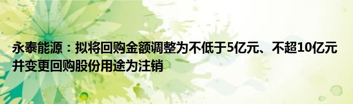 永泰能源：拟将回购金额调整为不低于5亿元、不超10亿元 并变更回购股份用途为注销