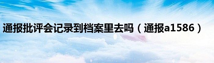 通报批评会记录到档案里去吗（通报a1586）