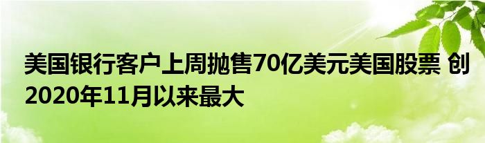 美国银行客户上周抛售70亿美元美国股票 创2020年11月以来最大