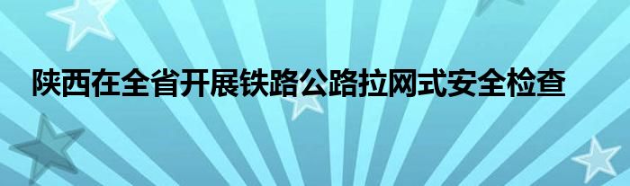 陕西在全省开展铁路公路拉网式安全检查