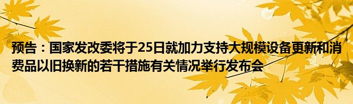 预告：国家发改委将于25日就加力支持大规模设备更新和消费品以旧换新的若干措施有关情况举行发布会