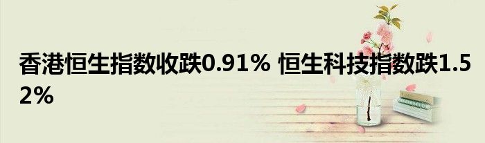 香港恒生指数收跌0.91% 恒生科技指数跌1.52%